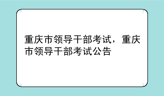重庆市领导干部考试，重庆市领导干部考试公告