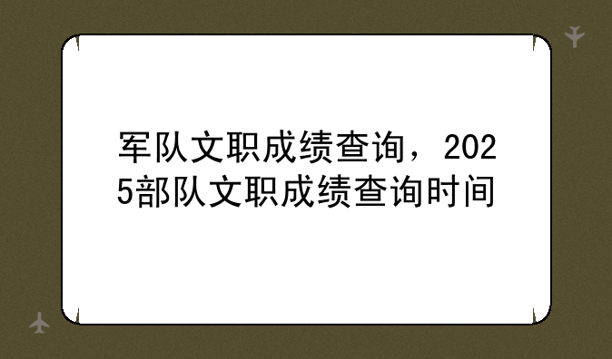 军队文职成绩查询，2025部队文职成绩查询时间