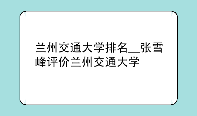 兰州交通大学排名__张雪峰评价兰州交通大学