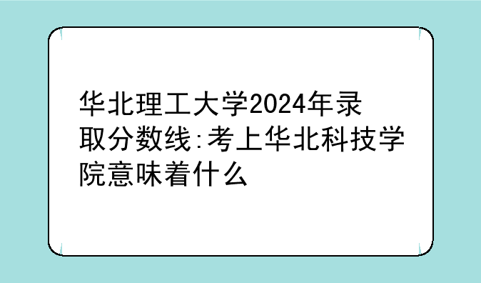 华北理工大学2024年录取分数线:考上华北科技学院意味着什么