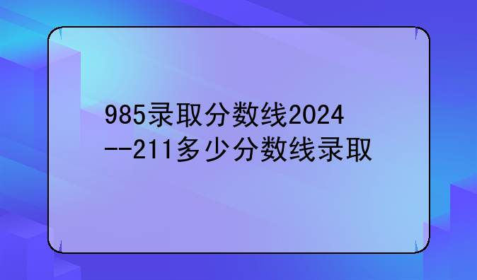 985录取分数线2024--211多少分数线录取